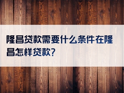 隆昌贷款需要什么条件在隆昌怎样贷款？