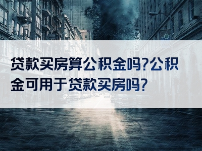 贷款买房算公积金吗？公积金可用于贷款买房吗？