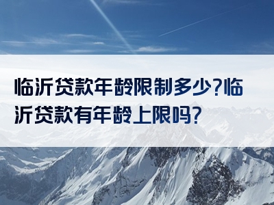 临沂贷款年龄限制多少？临沂贷款有年龄上限吗？