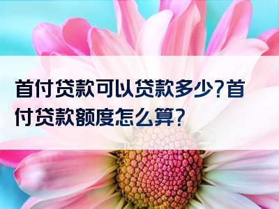 首付贷款可以贷款多少？首付贷款额度怎么算？