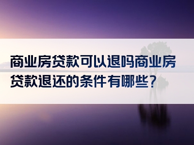 商业房贷款可以退吗商业房贷款退还的条件有哪些？