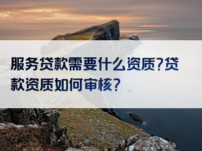 服务贷款需要什么资质？贷款资质如何审核？