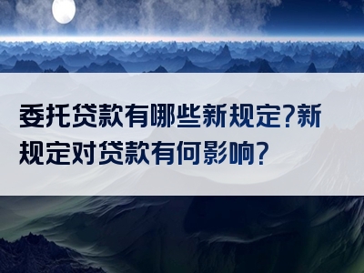 委托贷款有哪些新规定？新规定对贷款有何影响？