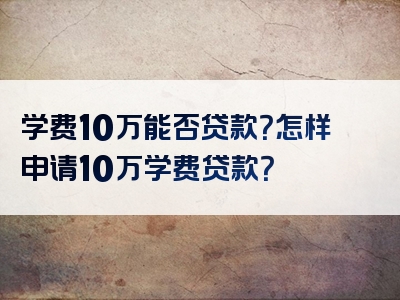 学费10万能否贷款？怎样申请10万学费贷款？