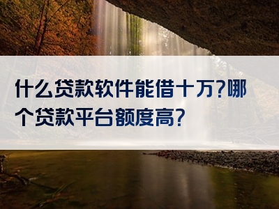 什么贷款软件能借十万？哪个贷款平台额度高？