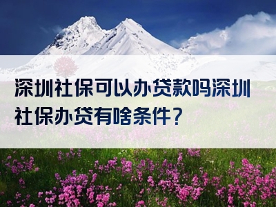 深圳社保可以办贷款吗深圳社保办贷有啥条件？