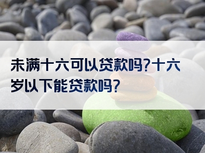 未满十六可以贷款吗？十六岁以下能贷款吗？