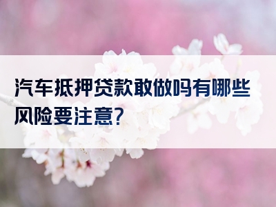 汽车抵押贷款敢做吗有哪些风险要注意？