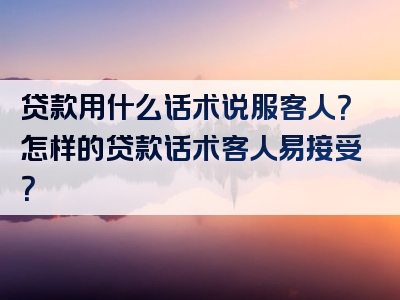 贷款用什么话术说服客人？怎样的贷款话术客人易接受？