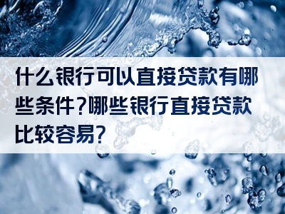 什么银行可以直接贷款有哪些条件？哪些银行直接贷款比较容易？