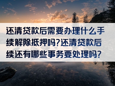 还清贷款后需要办理什么手续解除抵押吗？还清贷款后续还有哪些事务要处理吗？