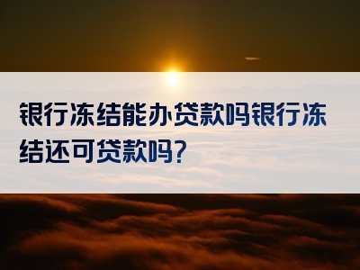 银行冻结能办贷款吗银行冻结还可贷款吗？