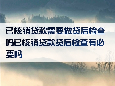 已核销贷款需要做贷后检查吗已核销贷款贷后检查有必要吗