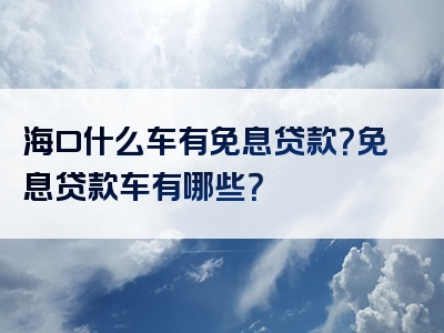 海口什么车有免息贷款？免息贷款车有哪些？