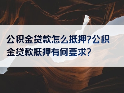 公积金贷款怎么抵押？公积金贷款抵押有何要求？