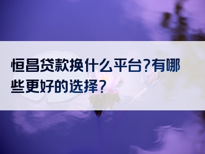 恒昌贷款换什么平台？有哪些更好的选择？