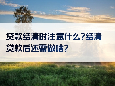 贷款结清时注意什么？结清贷款后还需做啥？