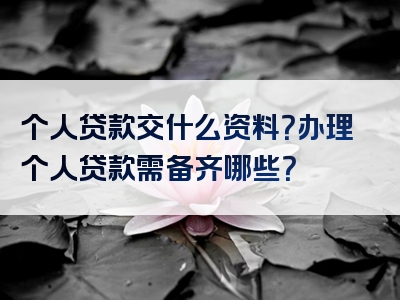 个人贷款交什么资料？办理个人贷款需备齐哪些？