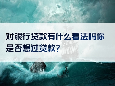 对银行贷款有什么看法吗你是否想过贷款？