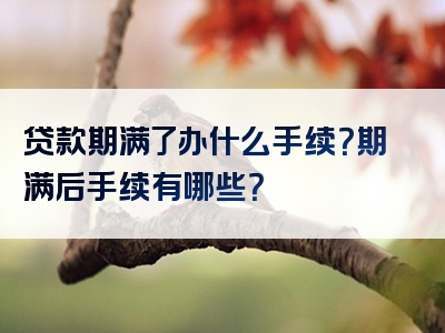 贷款期满了办什么手续？期满后手续有哪些？