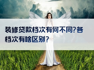 装修贷款档次有何不同？各档次有啥区别？