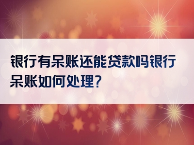 银行有呆账还能贷款吗银行呆账如何处理？