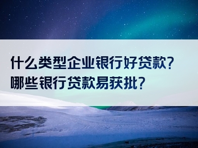 什么类型企业银行好贷款？哪些银行贷款易获批？