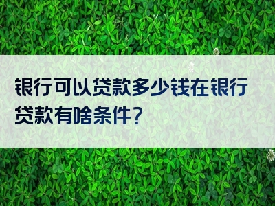 银行可以贷款多少钱在银行贷款有啥条件？