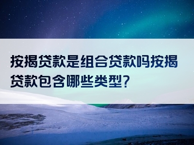 按揭贷款是组合贷款吗按揭贷款包含哪些类型？