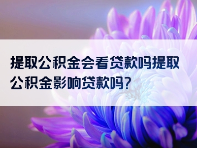 提取公积金会看贷款吗提取公积金影响贷款吗？