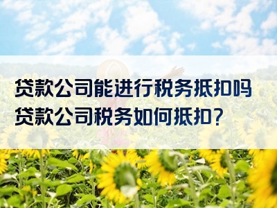 贷款公司能进行税务抵扣吗贷款公司税务如何抵扣？