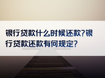 银行贷款什么时候还款？银行贷款还款有何规定？