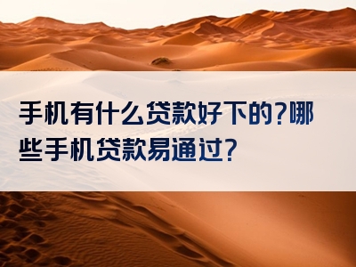 手机有什么贷款好下的？哪些手机贷款易通过？