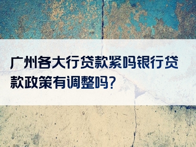 广州各大行贷款紧吗银行贷款政策有调整吗？