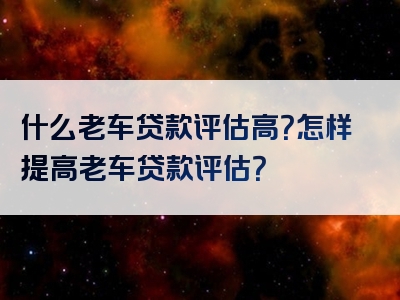 什么老车贷款评估高？怎样提高老车贷款评估？