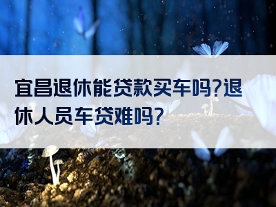 宜昌退休能贷款买车吗？退休人员车贷难吗？