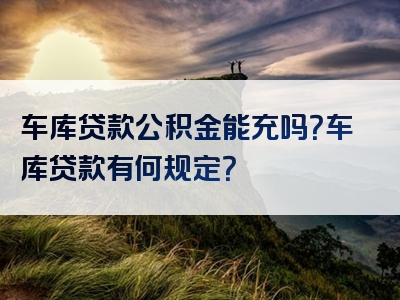 车库贷款公积金能充吗？车库贷款有何规定？