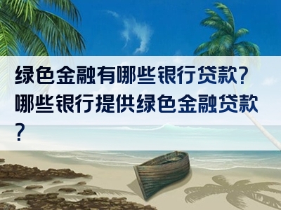 绿色金融有哪些银行贷款？哪些银行提供绿色金融贷款？