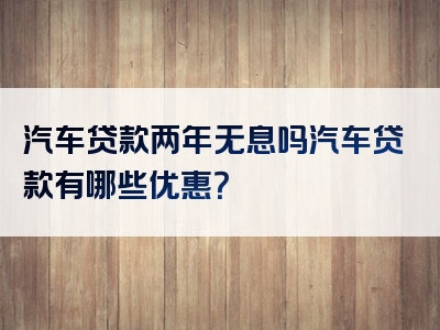 汽车贷款两年无息吗汽车贷款有哪些优惠？