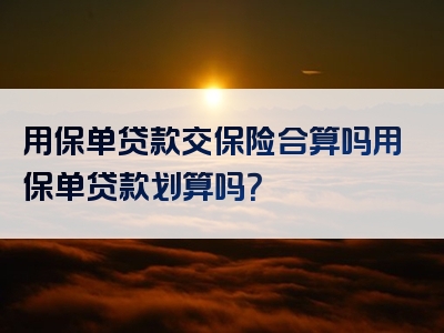 用保单贷款交保险合算吗用保单贷款划算吗？