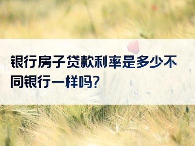 银行房子贷款利率是多少不同银行一样吗？