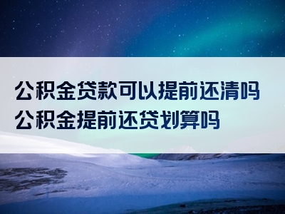 公积金贷款可以提前还清吗公积金提前还贷划算吗