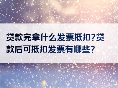 贷款完拿什么发票抵扣？贷款后可抵扣发票有哪些？