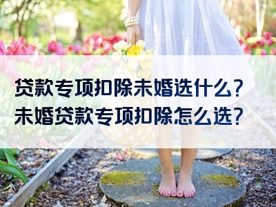 贷款专项扣除未婚选什么？未婚贷款专项扣除怎么选？