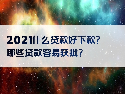 2021什么贷款好下款？哪些贷款容易获批？