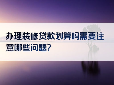 办理装修贷款划算吗需要注意哪些问题？