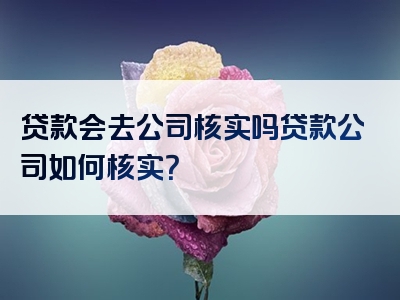 贷款会去公司核实吗贷款公司如何核实？