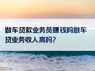 做车贷款业务员赚钱吗做车贷业务收入高吗？