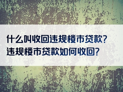 什么叫收回违规楼市贷款？违规楼市贷款如何收回？