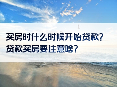 买房时什么时候开始贷款？贷款买房要注意啥？